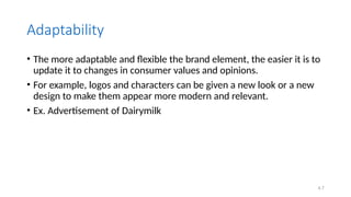 4.7
Adaptability
• The more adaptable and flexible the brand element, the easier it is to
update it to changes in consumer values and opinions.
• For example, logos and characters can be given a new look or a new
design to make them appear more modern and relevant.
• Ex. Advertisement of Dairymilk
 