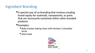7.70
Ingredient Branding
A special case of co-branding that involves creating
brand equity for materials, components, or parts
that are necessarily contained within other branded
products
Examples:
 Betty Crocker baking mixes with Hershey’s chocolate
syrup
 Intel inside
 