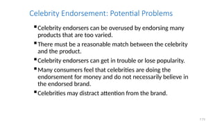 7.73
Celebrity Endorsement: Potential Problems
Celebrity endorsers can be overused by endorsing many
products that are too varied.
There must be a reasonable match between the celebrity
and the product.
Celebrity endorsers can get in trouble or lose popularity.
Many consumers feel that celebrities are doing the
endorsement for money and do not necessarily believe in
the endorsed brand.
Celebrities may distract attention from the brand.
 
