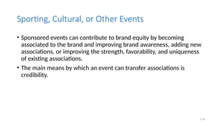 7.74
Sporting, Cultural, or Other Events
• Sponsored events can contribute to brand equity by becoming
associated to the brand and improving brand awareness, adding new
associations, or improving the strength, favorability, and uniqueness
of existing associations.
• The main means by which an event can transfer associations is
credibility.
 