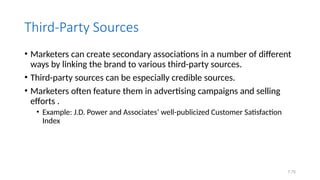 7.75
Third-Party Sources
• Marketers can create secondary associations in a number of different
ways by linking the brand to various third-party sources.
• Third-party sources can be especially credible sources.
• Marketers often feature them in advertising campaigns and selling
efforts .
• Example: J.D. Power and Associates’ well-publicized Customer Satisfaction
Index
 