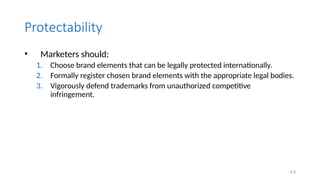 4.8
Protectability
• Marketers should:
1. Choose brand elements that can be legally protected internationally.
2. Formally register chosen brand elements with the appropriate legal bodies.
3. Vigorously defend trademarks from unauthorized competitive
infringement.
 