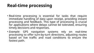 Real-time processing
• Real-time processing is essential for tasks that require
immediate handling of data upon receipt, providing instant
processing and feedback. This type of processing is crucial
for applications where delays cannot be tolerated, ensuring
timely decisions and responses.
• Example: GPS navigation systems rely on real-time
processing to offer turn-by-turn directions, adjusting routes
based on live traffic and road conditions to ensure the
fastest path.
 