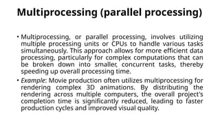 Multiprocessing (parallel processing)
• Multiprocessing, or parallel processing, involves utilizing
multiple processing units or CPUs to handle various tasks
simultaneously. This approach allows for more efficient data
processing, particularly for complex computations that can
be broken down into smaller, concurrent tasks, thereby
speeding up overall processing time.
• Example: Movie production often utilizes multiprocessing for
rendering complex 3D animations. By distributing the
rendering across multiple computers, the overall project's
completion time is significantly reduced, leading to faster
production cycles and improved visual quality.
 