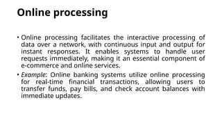 Online processing
• Online processing facilitates the interactive processing of
data over a network, with continuous input and output for
instant responses. It enables systems to handle user
requests immediately, making it an essential component of
e-commerce and online services.
• Example: Online banking systems utilize online processing
for real-time financial transactions, allowing users to
transfer funds, pay bills, and check account balances with
immediate updates.
 