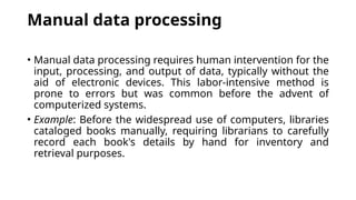 Manual data processing
• Manual data processing requires human intervention for the
input, processing, and output of data, typically without the
aid of electronic devices. This labor-intensive method is
prone to errors but was common before the advent of
computerized systems.
• Example: Before the widespread use of computers, libraries
cataloged books manually, requiring librarians to carefully
record each book's details by hand for inventory and
retrieval purposes.
 