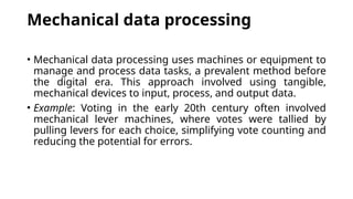 Mechanical data processing
• Mechanical data processing uses machines or equipment to
manage and process data tasks, a prevalent method before
the digital era. This approach involved using tangible,
mechanical devices to input, process, and output data.
• Example: Voting in the early 20th century often involved
mechanical lever machines, where votes were tallied by
pulling levers for each choice, simplifying vote counting and
reducing the potential for errors.
 
