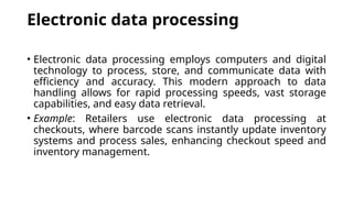 Electronic data processing
• Electronic data processing employs computers and digital
technology to process, store, and communicate data with
efficiency and accuracy. This modern approach to data
handling allows for rapid processing speeds, vast storage
capabilities, and easy data retrieval.
• Example: Retailers use electronic data processing at
checkouts, where barcode scans instantly update inventory
systems and process sales, enhancing checkout speed and
inventory management.
 