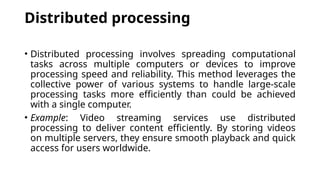 Distributed processing
• Distributed processing involves spreading computational
tasks across multiple computers or devices to improve
processing speed and reliability. This method leverages the
collective power of various systems to handle large-scale
processing tasks more efficiently than could be achieved
with a single computer.
• Example: Video streaming services use distributed
processing to deliver content efficiently. By storing videos
on multiple servers, they ensure smooth playback and quick
access for users worldwide.
 