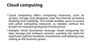 Cloud computing
• Cloud computing offers computing resources, such as
servers, storage, and databases, over the internet, providing
flexibility and scalability. This model enables users to access
and utilize computing resources as needed, without the
burden of maintaining physical infrastructure.
• Example: Small businesses leverage cloud computing for
data storage and software services, avoiding the need for
significant upfront hardware investments and allowing easy
scaling as the business grows.
 