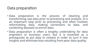 Data preparation
• Data preparation is the process of cleaning and
transforming raw data prior to processing and analysis. It is
an important step prior to processing and often involves
reformatting data, making corrections to data, and
combining datasets to enrich data.
• Data preparation is often a lengthy undertaking for data
engineers or business users, but it is essential as a
prerequisite to put data in context in order to turn it into
insights and eliminate bias resulting from poor data quality.
 