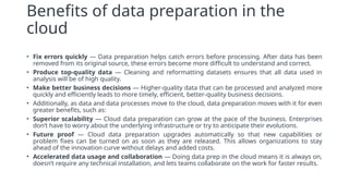 Benefits of data preparation in the
cloud
• Fix errors quickly — Data preparation helps catch errors before processing. After data has been
removed from its original source, these errors become more difficult to understand and correct.
• Produce top-quality data — Cleaning and reformatting datasets ensures that all data used in
analysis will be of high quality.
• Make better business decisions — Higher-quality data that can be processed and analyzed more
quickly and efficiently leads to more timely, efficient, better-quality business decisions.
• Additionally, as data and data processes move to the cloud, data preparation moves with it for even
greater benefits, such as:
• Superior scalability — Cloud data preparation can grow at the pace of the business. Enterprises
don’t have to worry about the underlying infrastructure or try to anticipate their evolutions.
• Future proof — Cloud data preparation upgrades automatically so that new capabilities or
problem fixes can be turned on as soon as they are released. This allows organizations to stay
ahead of the innovation curve without delays and added costs.
• Accelerated data usage and collaboration — Doing data prep in the cloud means it is always on,
doesn’t require any technical installation, and lets teams collaborate on the work for faster results.
 
