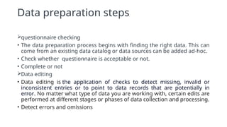 Data preparation steps
questionnaire checking
• The data preparation process begins with finding the right data. This can
come from an existing data catalog or data sources can be added ad-hoc.
• Check whether questionnaire is acceptable or not.
• Complete or not
Data editing
• Data editing is the application of checks to detect missing, invalid or
inconsistent entries or to point to data records that are potentially in
error. No matter what type of data you are working with, certain edits are
performed at different stages or phases of data collection and processing.
• Detect errors and omissions
 