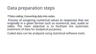 Data preparation steps
Data coding: Converting data into codes.
Process of assigning numerical values to responses that are
originally in a given format such as numerical, text, audio or
video. The main objective is to facilitate the automatic
treatment of data for analytical purposes.
Coded data can be analyzed using statistical software tools.
 