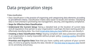 Data preparation steps
Data classification:
• Data classification is the practice of organizing and categorizing data elements according
to pre-defined criteria. Classification makes data easier to locate and retrieve. Classifying
data is instrumental in promoting risk management, security, and regulatory compliance.
• Steps for Effective Data Classification
• Understand the Current Setup: Taking a detailed look at the location of current data
and all regulations that pertain to your organization is perhaps the best starting point for
effectively classifying data. You must know what data you have before you can classify it.
• Creating a Data Classification Policy: Staying compliant with data protection principles
in an organization is nearly impossible without proper policy. Creating a policy should be
your top priority.
• Prioritize and Organize Data: Now that you have a policy and a picture of your current
data, it’s time to properly classify the data. Decide on the best way to tag your data based
on its sensitivity and privacy.
 