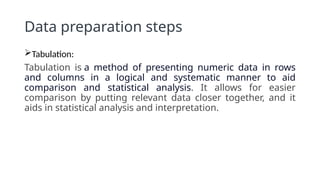 Data preparation steps
Tabulation:
Tabulation is a method of presenting numeric data in rows
and columns in a logical and systematic manner to aid
comparison and statistical analysis. It allows for easier
comparison by putting relevant data closer together, and it
aids in statistical analysis and interpretation.
 