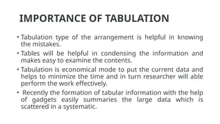 IMPORTANCE OF TABULATION
• Tabulation type of the arrangement is helpful in knowing
the mistakes.
• Tables will be helpful in condensing the information and
makes easy to examine the contents.
• Tabulation is economical mode to put the current data and
helps to minimize the time and in turn researcher will able
perform the work effectively.
• Recently the formation of tabular information with the help
of gadgets easily summaries the large data which is
scattered in a systematic.
 