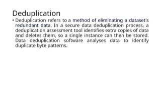 Deduplication
• Deduplication refers to a method of eliminating a dataset's
redundant data. In a secure data deduplication process, a
deduplication assessment tool identifies extra copies of data
and deletes them, so a single instance can then be stored.
Data deduplication software analyses data to identify
duplicate byte patterns.
 
