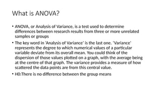 What is ANOVA?
• ANOVA, or Analysis of Variance, is a test used to determine
differences between research results from three or more unrelated
samples or groups
• The key word in ‘Analysis of Variance’ is the last one. ‘Variance’
represents the degree to which numerical values of a particular
variable deviate from its overall mean. You could think of the
dispersion of those values plotted on a graph, with the average being
at the centre of that graph. The variance provides a measure of how
scattered the data points are from this central value.
• H0:There is no difference between the group means
 