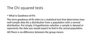 The Chi squared tests
• What Is Goodness-of-Fit:
The term goodness-of-fit refers to a statistical test that determines how
well sample data fits a distribution from a population with a normal
distribution. Put simply, it hypothesizes whether a sample is skewed or
represents the data you would expect to find in the actual population.
H0:There is no difference between the group means
 