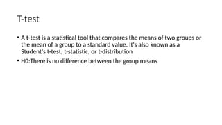 T-test
• A t-test is a statistical tool that compares the means of two groups or
the mean of a group to a standard value. It's also known as a
Student's t-test, t-statistic, or t-distribution
• H0:There is no difference between the group means
 
