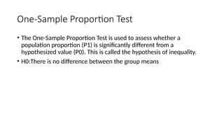 One-Sample Proportion Test
• The One-Sample Proportion Test is used to assess whether a
population proportion (P1) is significantly different from a
hypothesized value (P0). This is called the hypothesis of inequality.
• H0:There is no difference between the group means
 