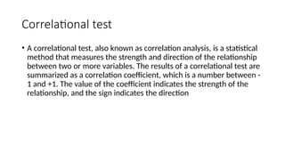 Correlational test
• A correlational test, also known as correlation analysis, is a statistical
method that measures the strength and direction of the relationship
between two or more variables. The results of a correlational test are
summarized as a correlation coefficient, which is a number between -
1 and +1. The value of the coefficient indicates the strength of the
relationship, and the sign indicates the direction
 