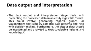 Data output and interpretation
• The data output and interpretation stage deals with
presenting the processed data in an easily digestible format.
This could involve generating reports, graphs, or
visualizations that simplify complex data patterns and help
with decision-making. Furthermore, the output data should
be interpreted and analyzed to extract valuable insights and
knowledge.X
 