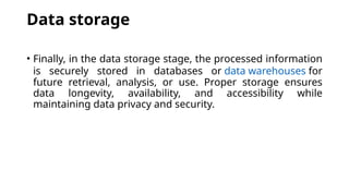 Data storage
• Finally, in the data storage stage, the processed information
is securely stored in databases or data warehouses for
future retrieval, analysis, or use. Proper storage ensures
data longevity, availability, and accessibility while
maintaining data privacy and security.
 