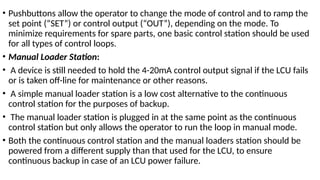 • Pushbuttons allow the operator to change the mode of control and to ramp the
set point (“SET”) or control output (“OUT”), depending on the mode. To
minimize requirements for spare parts, one basic control station should be used
for all types of control loops.
• Manual Loader Station:
• A device is still needed to hold the 4-20mA control output signal if the LCU fails
or is taken off-line for maintenance or other reasons.
• A simple manual loader station is a low cost alternative to the continuous
control station for the purposes of backup.
• The manual loader station is plugged in at the same point as the continuous
control station but only allows the operator to run the loop in manual mode.
• Both the continuous control station and the manual loaders station should be
powered from a different supply than that used for the LCU, to ensure
continuous backup in case of an LCU power failure.
 