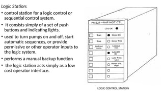 Logic Station:
• control station for a logic control or
sequential control system.
• It consists simply of a set of push
buttons and indicating lights.
• used to turn pumps on and off, start
automatic sequences, or provide
permissive or other operator inputs to
the logic system.
• performs a manual backup function
• the logic station acts simply as a low
cost operator interface.
LOGIC CONTROL STATION
 