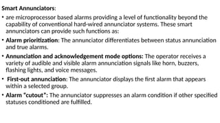 Smart Annunciators:
• are microprocessor based alarms providing a level of functionality beyond the
capability of conventional hard-wired annunciator systems. These smart
annunciators can provide such functions as:
• Alarm prioritization: The annunciator differentiates between status annunciation
and true alarms.
• Annunciation and acknowledgement mode options: The operator receives a
variety of audible and visible alarm annunciation signals like horn, buzzers,
flashing lights, and voice messages.
• First-out annunciation: The annunciator displays the first alarm that appears
within a selected group.
• Alarm “cutout”: The annunciator suppresses an alarm condition if other specified
statuses conditioned are fulfilled.
 