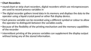 • Chart Recorders:
• round chart or strip chart recorders, digital recorders which use microprocessors
are used to record process variables in
• The digital recorder gathers trend data in its memory and displays the data to the
operator using a liquid crystal panel or other flat display device.
• Each process variable can be recorded using a different symbol or colour to allow
the operator to distinguish between the variables easily.
• Because of the flexibility of the printing mechanism and the memory capabilities
of the recorder
• intermittent printing of the process variables can supplement the display output
without losing any of the stored information.
 
