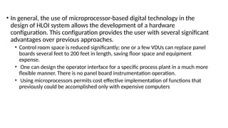 • In general, the use of microprocessor-based digital technology in the
design of HLOI system allows the development of a hardware
configuration. This configuration provides the user with several significant
advantages over previous approaches.
• Control room space is reduced significantly; one or a few VDUs can replace panel
boards several feet to 200 feet in length, saving floor space and equipment
expense.
• One can design the operator interface for a specific process plant in a much more
flexible manner. There is no panel board instrumentation operation.
• Using microprocessors permits cost effective implementation of functions that
previously could be accomplished only with expensive computers
 