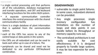 CENTRALIZED HLOI CONFIGURATION
• a single central processing unit that performs
all of the calculations, database management
and transfer operations, and CRT and keyboard
interfacing functions for the entire HLOI system.
• A separate communication controller
interfaces the central processor with the shared
communications facility
• there is a single database of plant information
that is updated from the communication
system.
• each of the CRTs has access to any of the
control loops or data points in the system.
• the CRTs are all redundant and can be used to
back each other up in case of a failure. The
• peripherals can be shared and need not be
dedicated to any particular CRT/keyboard
combination.
DISADVANTAGES
• vulnerable to single point failures.
In some cases, redundant element
can be provided.
• Any single processor, single
memory configuration has
limitations on the number of
loops and data points it can
handle before its throughput or
memory capacity runs out.
• The centralized architecture is not
easily scalable for cost
effectiveness; if it is designed
properly to handle large systems,
it may be too expensive for small
ones
 