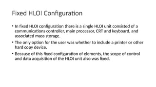 Fixed HLOI Configuration
• In fixed HLOI configuration there is a single HLOI unit consisted of a
communications controller, main processor, CRT and keyboard, and
associated mass storage.
• The only option for the user was whether to include a printer or other
hard copy device.
• Because of this fixed configuration of elements, the scope of control
and data acquisition of the HLOI unit also was fixed.
 