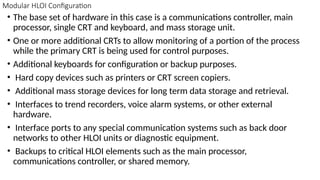 Modular HLOI Configuration
• The base set of hardware in this case is a communications controller, main
processor, single CRT and keyboard, and mass storage unit.
• One or more additional CRTs to allow monitoring of a portion of the process
while the primary CRT is being used for control purposes.
• Additional keyboards for configuration or backup purposes.
• Hard copy devices such as printers or CRT screen copiers.
• Additional mass storage devices for long term data storage and retrieval.
• Interfaces to trend recorders, voice alarm systems, or other external
hardware.
• Interface ports to any special communication systems such as back door
networks to other HLOI units or diagnostic equipment.
• Backups to critical HLOI elements such as the main processor,
communications controller, or shared memory.
 