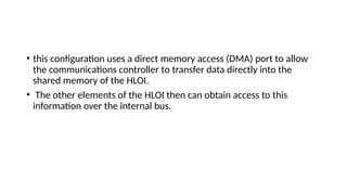 • this configuration uses a direct memory access (DMA) port to allow
the communications controller to transfer data directly into the
shared memory of the HLOI.
• The other elements of the HLOI then can obtain access to this
information over the internal bus.
 