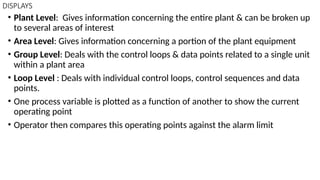DISPLAYS
• Plant Level: Gives information concerning the entire plant & can be broken up
to several areas of interest
• Area Level: Gives information concerning a portion of the plant equipment
• Group Level: Deals with the control loops & data points related to a single unit
within a plant area
• Loop Level : Deals with individual control loops, control sequences and data
points.
• One process variable is plotted as a function of another to show the current
operating point
• Operator then compares this operating points against the alarm limit
 