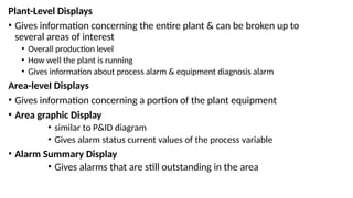 Plant-Level Displays
• Gives information concerning the entire plant & can be broken up to
several areas of interest
• Overall production level
• How well the plant is running
• Gives information about process alarm & equipment diagnosis alarm
Area-leveI Displays
• Gives information concerning a portion of the plant equipment
• Area graphic Display
• similar to P&ID diagram
• Gives alarm status current values of the process variable
• Alarm Summary Display
• Gives alarms that are still outstanding in the area
 