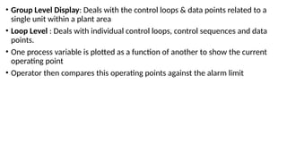 • Group Level Display: Deals with the control loops & data points related to a
single unit within a plant area
• Loop Level : Deals with individual control loops, control sequences and data
points.
• One process variable is plotted as a function of another to show the current
operating point
• Operator then compares this operating points against the alarm limit
 