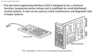Low Level Engineering Interface
• The low-level engineering interface (LLEI) is designed to be a minimum
function, inexpensive device whose cost is justifiable for small distributed
control systems. It also can be used as a local maintenance and diagnostic tool
in larger systems.
 