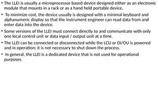 • The LLEI is usually a microprocessor based device designed either as an electronic
module that mounts in a rack or as a hand held portable device.
• To minimize cost, the device usually is designed with a minimal keyboard and
alphanumeric display so that the instrument engineer can read data from and
enter data into the device.
• Some versions of the LLEI must connect directly to and communicate with only
one local control unit or data input / output unit at a time.
• The LLEI can be connected or disconnected while the LCU or DI/OU is powered
and in operation; it is not necessary to shut down the process.
• In general, the LLEI is a dedicated device that is not used for operational
purposes.
 