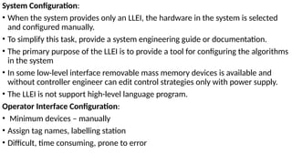 System Configuration:
• When the system provides only an LLEI, the hardware in the system is selected
and configured manually.
• To simplify this task, provide a system engineering guide or documentation.
• The primary purpose of the LLEI is to provide a tool for configuring the algorithms
in the system
• In some low-level interface removable mass memory devices is available and
without controller engineer can edit control strategies only with power supply.
• The LLEI is not support high-level language program.
Operator Interface Configuration:
• Minimum devices – manually
• Assign tag names, labelling station
• Difficult, time consuming, prone to error
 