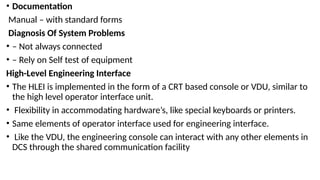 • Documentation
Manual – with standard forms
Diagnosis Of System Problems
• – Not always connected
• – Rely on Self test of equipment
High-Level Engineering Interface
• The HLEI is implemented in the form of a CRT based console or VDU, similar to
the high level operator interface unit.
• Flexibility in accommodating hardware’s, like special keyboards or printers.
• Same elements of operator interface used for engineering interface.
• Like the VDU, the engineering console can interact with any other elements in
DCS through the shared communication facility
 