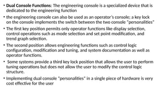 • Dual Console Functions: The engineering console is a specialized device that is
dedicated to the engineering function
• the engineering console can also be used as an operator’s console; a key lock
on the console implements the switch between the two console “personalities”
• The first key position permits only operator functions like display selection,
control operations such as mode selection and set point modification, and
trend graph selection.
• The second position allows engineering functions such as control logic
configuration, modification and tuning, and system documentation as well as
operator functions.
• Some systems provide a third key lock position that allows the user to perform
tuning operations but does not allow the user to modify the control logic
structure.
• Implementing dual console “personalities” in a single piece of hardware is very
cost effective for the user
 