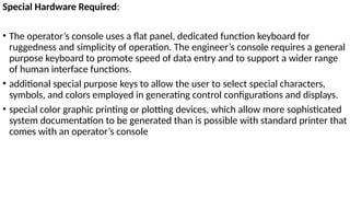 Special Hardware Required:
• The operator’s console uses a flat panel, dedicated function keyboard for
ruggedness and simplicity of operation. The engineer’s console requires a general
purpose keyboard to promote speed of data entry and to support a wider range
of human interface functions.
• additional special purpose keys to allow the user to select special characters,
symbols, and colors employed in generating control configurations and displays.
• special color graphic printing or plotting devices, which allow more sophisticated
system documentation to be generated than is possible with standard printer that
comes with an operator’s console
 