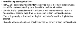 • Portable Engineering Interface:
• In DCS, CRT based engineering interface device that is a compromise between
the full function engineering console and the minimum function.
• Usually, this is a portable unit that includes a bulk memory device such as a
floppy disk or cassette tape drive for storage of system configuration data.
• This unit generally is designed to plug into and interface with a single LCU or
cabinet.
• It can be very useful and cost effective device for certain system configurations.
 
