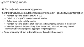 System Configuration
• HLEI – major role in automating process
• Control structures, computational algorithm stored in HLEI. Following information
• – Number, type and location of H/W in LCU
• – Definition of any H/W selected on each module
• – Define input point to H/W module
• – Number, type and location of all operator and engineering consoles in the system
• – Number, type and location of any other device that communicate using shared
communication facility(special logging or computing device)
• • Some manually others automatic using broadcast messages
 