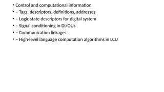 • Control and computational information
• – Tags, descriptors, definitions, addresses
• – Logic state descriptors for digital system
• – Signal conditioning in DI/OUs
• – Communication linkages
• – High-level language computation algorithms in LCU
 